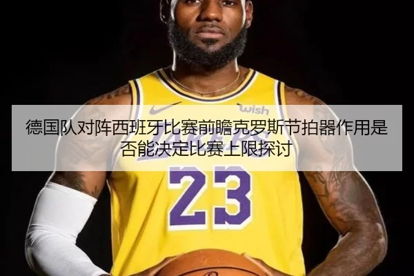 德国队对阵西班牙比赛前瞻克罗斯节拍器作用是否能决定比赛上限探讨