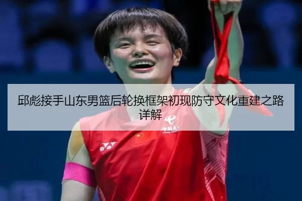 邱彪接手山东男篮后轮换框架初现防守文化重建之路详解